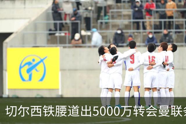 切尔西铁腰道出5000万转会曼联条件！埃德本周再次体检，原因曝光